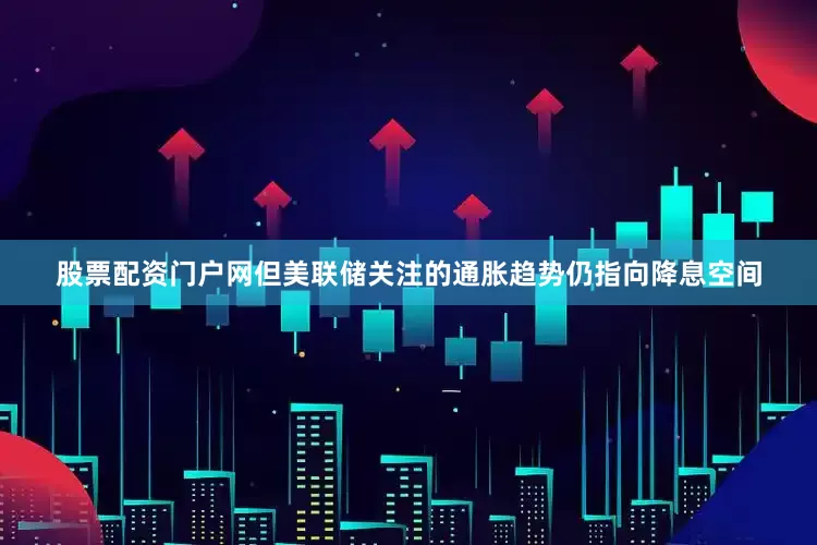 股票配资门户网但美联储关注的通胀趋势仍指向降息空间