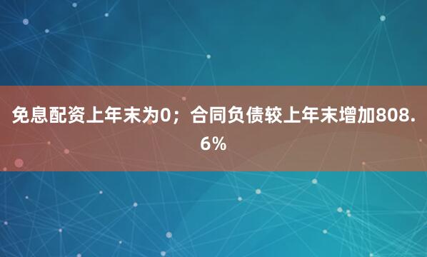 免息配资上年末为0；合同负债较上年末增加808.6%
