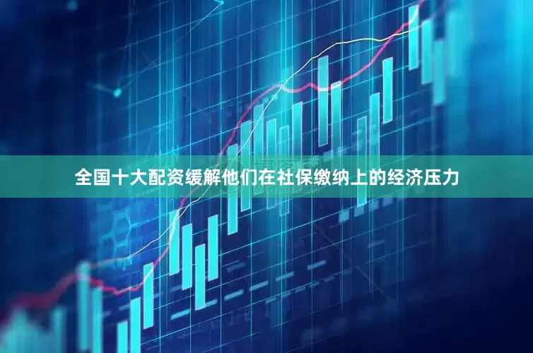 全国十大配资缓解他们在社保缴纳上的经济压力