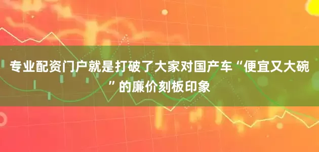 专业配资门户就是打破了大家对国产车“便宜又大碗”的廉价刻板印象