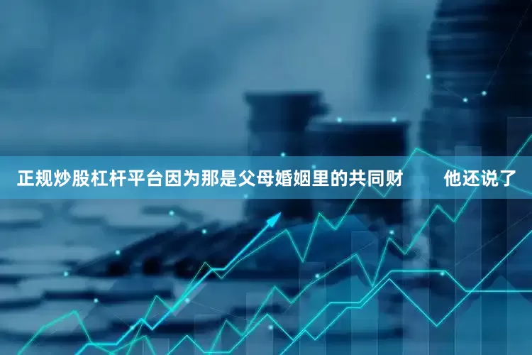 正规炒股杠杆平台因为那是父母婚姻里的共同财        他还说了