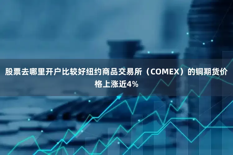 股票去哪里开户比较好纽约商品交易所（COMEX）的铜期货价格上涨近4%