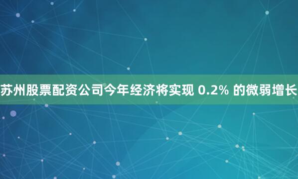 苏州股票配资公司今年经济将实现 0.2% 的微弱增长