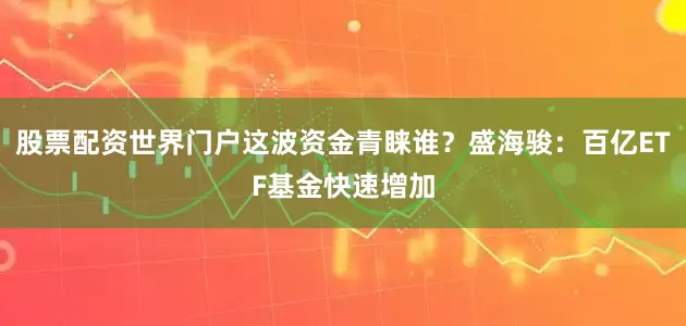 股票配资世界门户这波资金青睐谁？盛海骏：百亿ETF基金快速增加