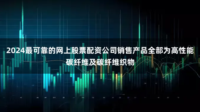 2024最可靠的网上股票配资公司销售产品全部为高性能碳纤维及碳纤维织物