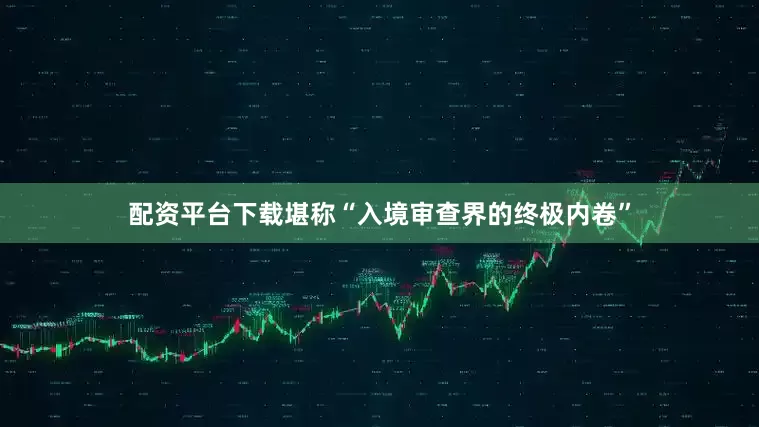 配资平台下载堪称“入境审查界的终极内卷”