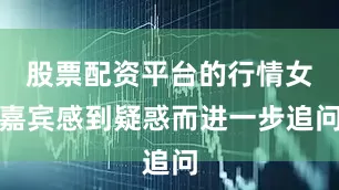 股票配资平台的行情女嘉宾感到疑惑而进一步追问