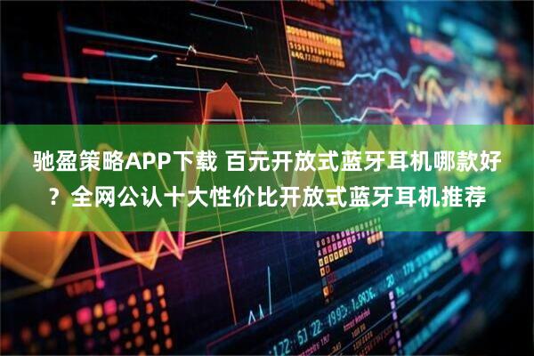驰盈策略APP下载 百元开放式蓝牙耳机哪款好？全网公认十大性价比开放式蓝牙耳机推荐