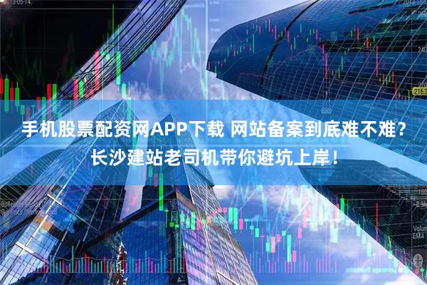 手机股票配资网APP下载 网站备案到底难不难？长沙建站老司机带你避坑上岸！