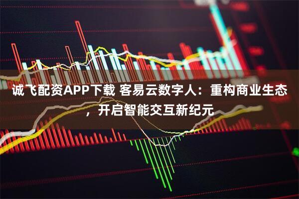 诚飞配资APP下载 客易云数字人:重构商业生态,开启智能交互新纪元