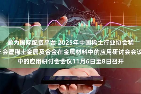 盈为国际配资平台 2025年中国稀土行业协会稀土金属及合金分会年会暨稀土金属及合金在金属材料中的应用研讨会会议11月6日至8日召开