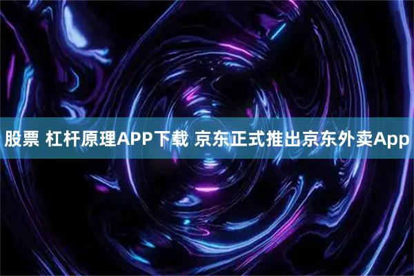 股票 杠杆原理APP下载 京东正式推出京东外卖App