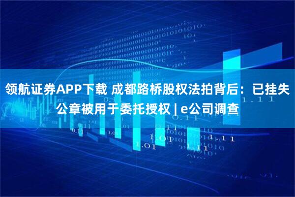 领航证券APP下载 成都路桥股权法拍背后:已挂失公章被用于委托授权 | e公司调查