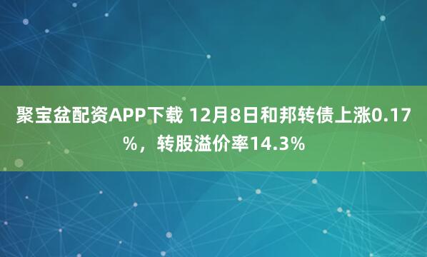聚宝盆配资APP下载 12月8日和邦转债上涨0.17%,转股溢价率14.3%