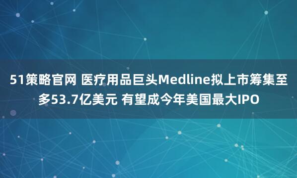 51策略官网 医疗用品巨头Medline拟上市筹集至多53.7亿美元 有望成今年美国最大IPO