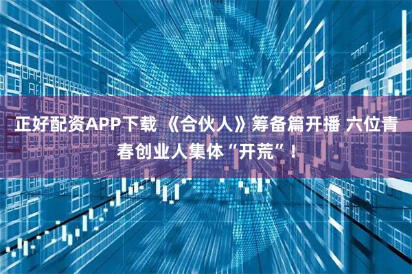 正好配资APP下载 《合伙人》筹备篇开播 六位青春创业人集体“开荒”！