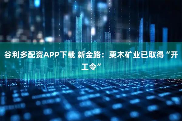 谷利多配资APP下载 新金路：栗木矿业已取得“开工令”