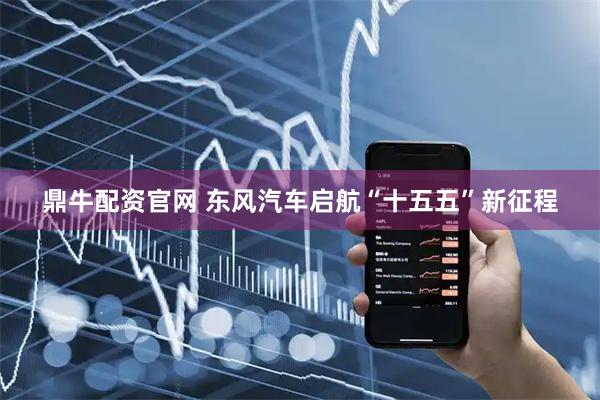 鼎牛配资官网 东风汽车启航“十五五”新征程