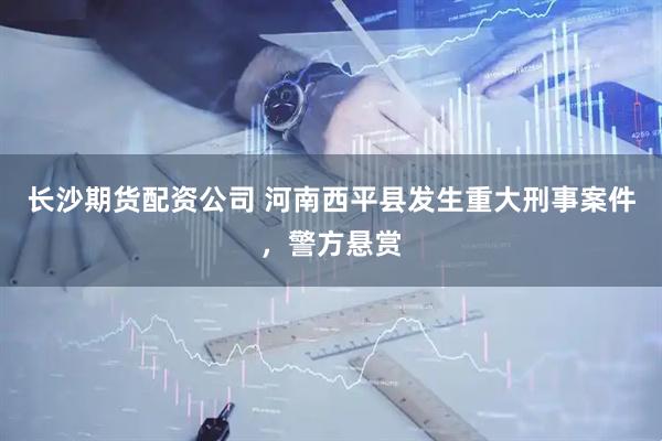 长沙期货配资公司 河南西平县发生重大刑事案件,警方悬赏