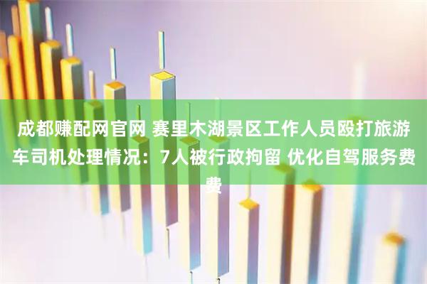 成都赚配网官网 赛里木湖景区工作人员殴打旅游车司机处理情况:7人被行政拘留 优化自驾服务费