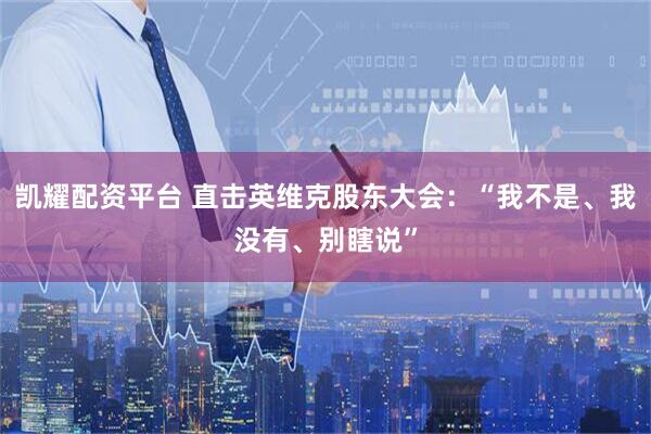 凯耀配资平台 直击英维克股东大会：“我不是、我没有、别瞎说”