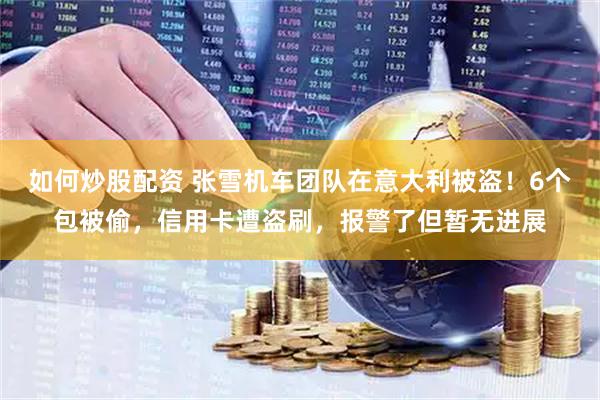 如何炒股配资 张雪机车团队在意大利被盗！6个包被偷，信用卡遭盗刷，报警了但暂无进展